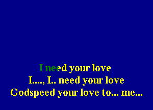 I need your love
I...., I.. need your love
Godspeed your love to... me...
