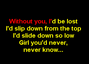 Without you, I'd be lost
I'd slip down from the top

I'd slide down so low
Girl you'd never,
never know...