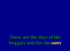 These are the days of the
beggars and the choosers