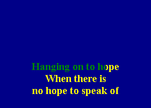 Hanging on to hope
When there is
no hope to speak of