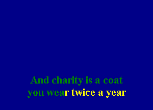 And charity is a coat
you wear twice a year