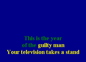 This is the year
of the guilty man
Your television takes a stand
