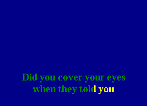 Did you cover your eyes
when they told you