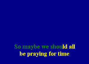 So maybe we should all
be praying for time