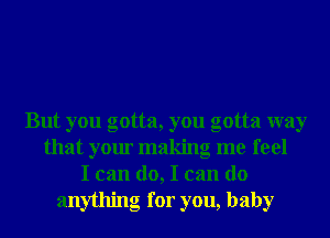 But you gotta, you gotta way
that your making me feel
I can do, I can do
anything for you, baby