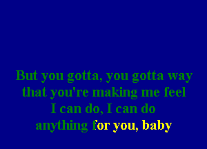 But you gotta, you gotta way
that you're making me feel
I can do, I can do
anything for you, baby