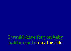 I would drive for you baby
hold on and enjoy the ride