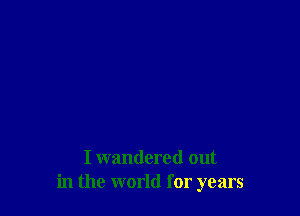 I wandered out
in the world for years