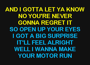 AND I GOTTA LET YA KNOW
N0 YOU'RE NEVER
GONNA REGRET IT

SO OPEN UP YOUR EYES
I GOT A BIG SURPRISE
IT'LL FEEL ALRIGHT
WELL I WANNA MAKE
YOUR MOTOR RUN