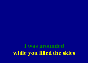 I was gratmded
while you filled the skies