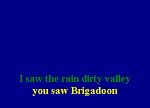 I saw the rain dirty valley
you saw Bn'gadoon