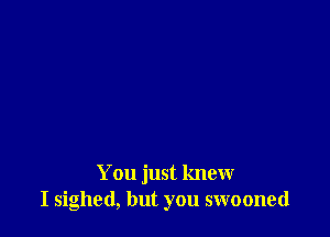 You just knew
I sighed, but you swooned