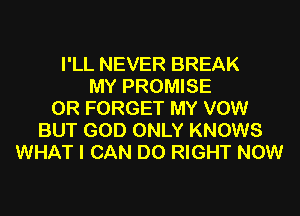 I'LL NEVER BREAK
MY PROMISE
0R FORGET MY VOW
BUT GOD ONLY KNOWS
WHAT I CAN DO RIGHT NOW