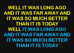 WELL IT WAS LONG AGO
AND IT WAS FAR AWAY AND
IT WAS SO MUCH BETTER
THAN IT IS TODAY
WELL IT WAS LONG AGO
AND IT WAS FAR AWAY AND
IT WAS SO MUCH BETTER
THAN IT IS TODAY