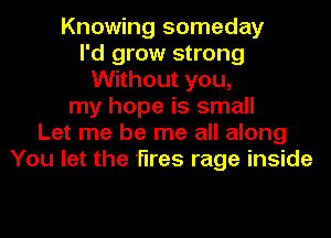 Knowing someday
I'd grow strong
Without you,
my hope is small
Let me be me all along
You let the fires rage inside