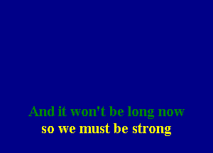 And it won't be long now
so we must be strong