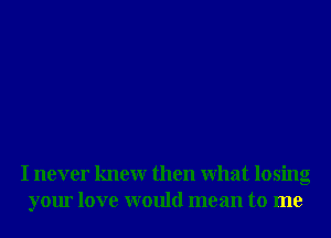 I never knewr then What losing
your love would mean to me