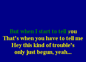 But When I start to tell you
That's When you have to tell me

Hey this kind of trouble's
only just begun, yeah...