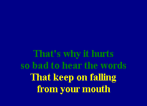 That's why it luuts
so bad to hear the words
That keep on falling
from your mouth
