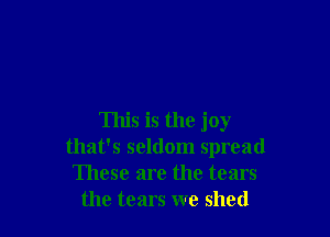 This is the joy
that's seldom spread
These are the tears
the tears we shed