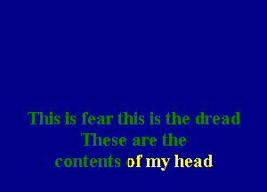 This is fear this is the dread
These are the
contents of my head