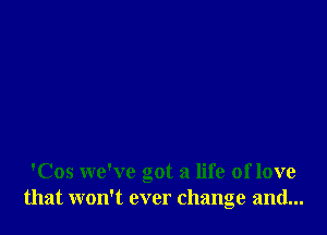 'Cos we've got a life oflove
that won't ever change and...