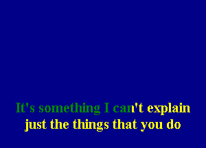 It's something I can't explain
just the things that you do