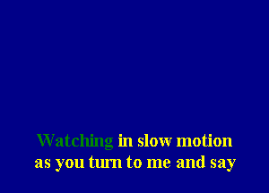 W atching in slow motion
as you turn to me and say