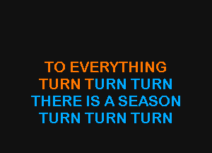 TO EVERYTHING
TURN TURN TURN
THERE IS A SEASON
TURN TURN TURN