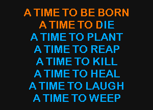 ATIMETO BE BORN
ATIMETO DIE
ATIMETO PLANT
ATIME TO REAP
ATIMETO KILL
ATIMETO HEAL

A TIME TO LAUGH
ATIMETO WEEP l