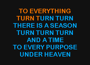 TO EVERYTHING
TURN TURN TURN
THERE IS A SEASON
TURN TURN TURN
AND ATIME
TO EVERY PURPOSE
UNDER HEAVEN