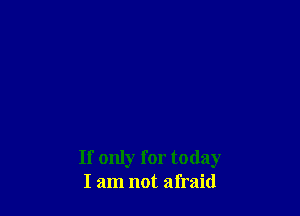 If only for today
I am not afraid