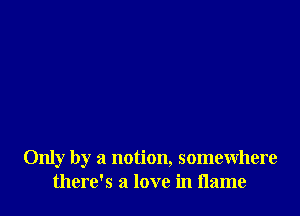 Only by a notion, somewhere
there's a love in flame