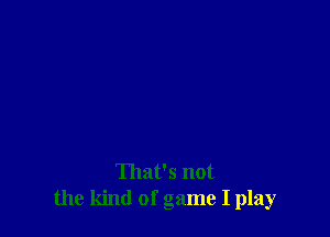 That's not
the kind of game I play
