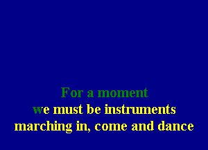 For a moment
we must be instruments
marching in, come and dance