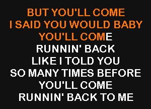 BUT YOU'LL COME
I SAID YOU WOULD BABY
YOU'LL COME
RUNNIN' BACK
LIKE I TOLD YOU
SO MANY TIMES BEFORE
YOU'LL COME
RUNNIN' BACK TO ME