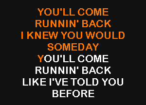 YOU'LL COME
RUNNIN' BACK
I KNEW YOU WOULD
SOMEDAY
YOU'LL COME
RUNNIN' BACK
LIKE I'VE TOLD YOU
BEFORE