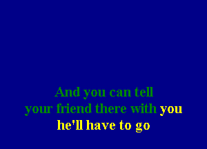 And you can tell
your friend there With you
he'll have to go
