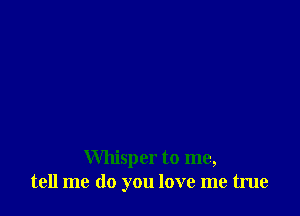 Whisper to me,
tell me do you love me true