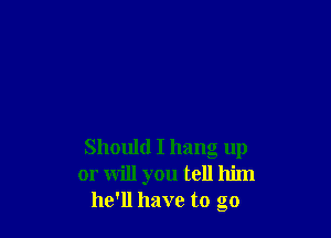Should I hang up
or will you tell him
he'll have to go