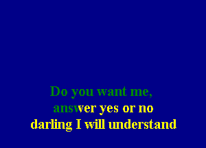 Do you want me,
answer yes or no
darling I will lmderstand