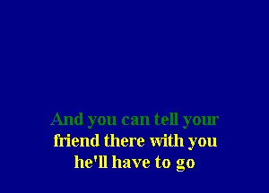 And you can tell your
friend there with you
he'll have to go