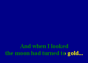 And when I looked
the moon had turned to gold...