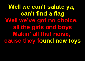 Well we can't salute ya,
can't find a flag
Well we've got no choice,
all the girls and boys
Makin' all that noise,
cause they found new toys