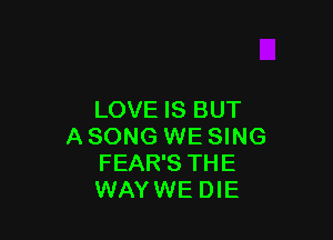 LOVE IS BUT

A SONG WE SING
FEAR'S THE
WAYWE DIE