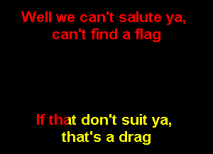 Well we can't salute ya,
can't find a flag

If that don't suit ya,
that's a drag