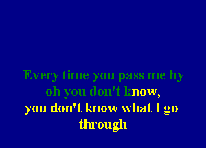 Every time you pass me by
011 you don't know,
you don't knowr What I go
through