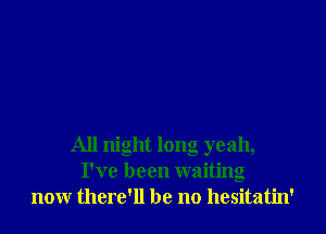 All night long yeah,
I've been waiting
now there'll be no hesitatin'