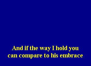 And if the way I hold you
can compare to his embrace