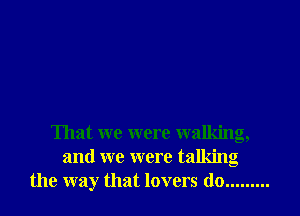 That we were walking,
and we were talking
the way that lovers do .........